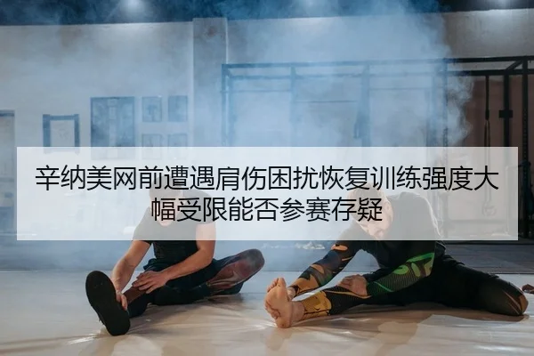 辛纳美网前遭遇肩伤困扰恢复训练强度大幅受限能否参赛存疑